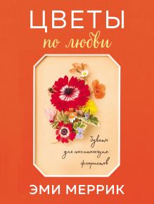 Обложка Цветы по любви. Вдохновляющие букеты для начинающих флористов Эми Меррик