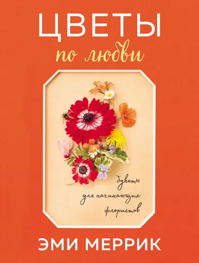 Обложка Цветы по любви. Вдохновляющие букеты для начинающих флористов Эми Меррик