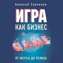 Обложка Игра как бизнес. От мечты до релиза Алексей Савченко