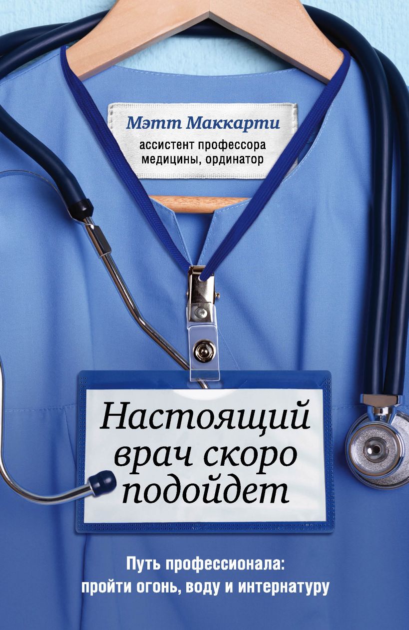 Обложка Настоящий врач скоро подойдет. Путь профессионала: пройти огонь, воду и интернатуру Мэтт Маккарти