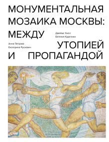 Обложка Монументальная мозаика Москвы. Между утопией и пропагандой Джеймс Хилл
