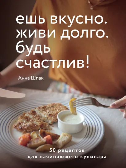 Обложка Ешь вкусно. Живи долго. Будь счастлив! 50 рецептов для начинающего кулинара Анна Шпак