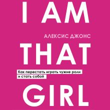 Обложка I AM THAT GIRL. Как перестать играть чужие роли и стать собой Алексис Джонс