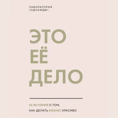 Обложка Это ее дело. 10 историй о том, как делать бизнес красиво Лаборатория «Однажды»