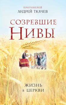 Обложка Созревшие нивы. Жизнь в Церкви Протоиерей Андрей Ткачев