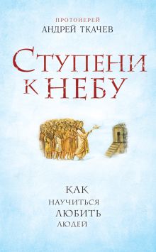 Обложка Ступени к Небу. Как научиться любить людей Протоиерей Андрей Ткачев