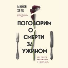 Обложка Поговорим о смерти за ужином. Как принять неизбежное и начать жить Майкл Хебб