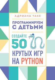 Обложка Программируем с детьми. Создайте 50 крутых игр на Python Адриана Таке