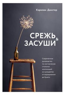 Обложка Срежь и засуши. Современное руководство по составлению стильных композиций из сухоцветов. От выращивания до букета Кэролин Данстер