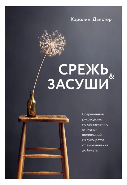 Обложка Срежь и засуши. Современное руководство по составлению стильных композиций из сухоцветов. От выращивания до букета Кэролин Данстер