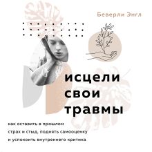 Обложка Исцели свои травмы. Как оставить в прошлом страх и стыд, поднять самооценку и успокоить внутреннего критика Беверли Энгл