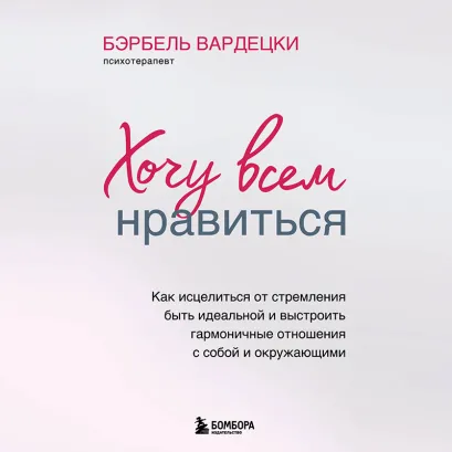 Обложка Хочу всем нравиться. Как исцелиться от стремления быть идеальной и выстроить гармоничные отношения с собой и окружающими Бэрбель Вардецки