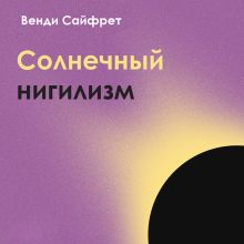 Обложка Солнечный нигилизм. Как отказ от поиска смысла может сделать нас по-настоящему счастливыми Венди Сайфрет