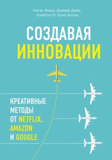 Обложка Создавая инновации. Креативные методы от Netflix, Amazon и Google Натан Ферр, Джефф Даер, Клейтон Кристенсен