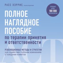 Обложка Полное наглядное пособие по терапии принятия и ответственности. Революционные методы и стратегии для содействия глубоким изменениям в поведении кли... Расс Хэррис