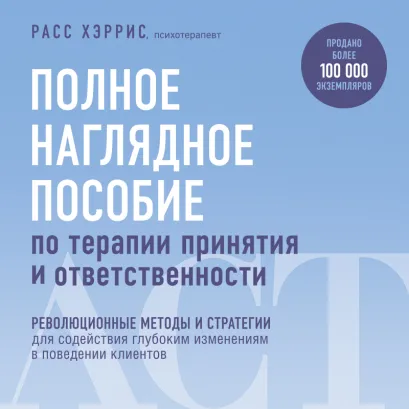 Обложка Полное наглядное пособие по терапии принятия и ответственности. Революционные методы и стратегии для содействия глубоким изменениям в поведении кли... Расс Хэррис