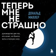 Обложка Теперь мне не страшно. Руководство для тех, кто хочет, но боится жить в полную силу Дональд Миллер