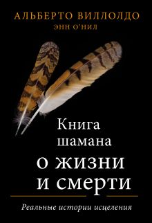 Обложка Книга шамана о жизни и смерти. Реальные истории исцеления Альберто Виллолдо, Энн О’Нил