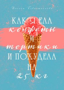 Обложка Как я ела конфеты и тортики и похудела на 25 кг Инесса Севастьянова