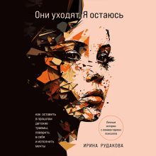 Обложка Они уходят, я остаюсь. Как оставить в прошлом детские травмы, поверить в себя и исполнить мечты Ирина Рудакова