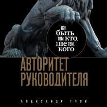 Обложка Авторитет руководителя. Как быть тем, кто, а не тем кого Александр Глок