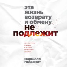 Обложка Эта жизнь возврату и обмену не подлежит. Как построить будущее, о котором не придется сожалеть Маршалл Голдсмит