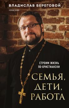 Обложка Семья, дети, работа. Строим жизнь по-христиански Владислав Береговой