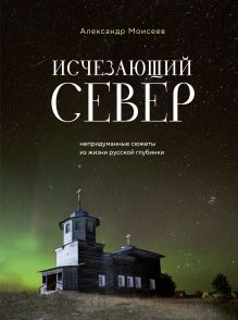 Обложка Исчезающий Север. Непридуманные сюжеты из жизни русской глубинки Александр Моисеев