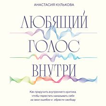 Обложка Любящий голос внутри. Как приручить внутреннего критика, чтобы перестать наказывать себя за свои ошибки и обрести свободу Анастасия Кулькова