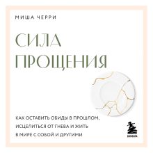 Обложка Сила прощения. Как оставить обиды в прошлом, исцелиться от гнева и жить в мире с собой и другими Миша Черри