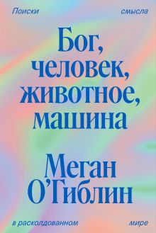 Обложка Бог, человек, животное, машина. Поиски смысла в расколдованном мире Меган О’Гиблин