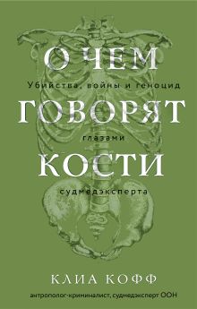 Обложка О чем говорят кости. Убийства, войны и геноцид глазами судмедэксперта Клиа Кофф