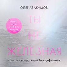 Обложка Ты не железная. 5 шагов в новую жизнь без дефицитов Олег Абакумов