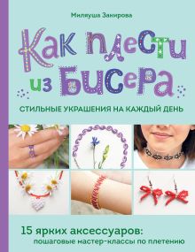 Обложка Как плести из бисера стильные украшения на каждый день. 15 ярких аксессуаров: пошаговые мастер-классы по плетению Миляуша Закирова