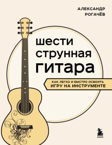 Обложка Шестиструнная гитара: как легко и быстро освоить игру на инструменте Александр Рогачев