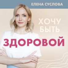 Обложка Хочу быть здоровой. Женщинам о норме, болях, заболеваниях, лечении, гормонах и многом другом Елена Суслова