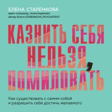 Обложка Казнить себя нельзя, помиловать. Как существовать с самим собой и разрешить себе достичь желаемого Елена Старенкова