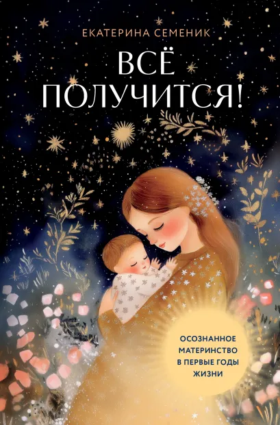 Обложка Все получится! Осознанное материнство в первые годы жизни Екатерина Семеник