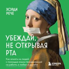 Обложка Убеждай, не открывая рта. Как влиять на людей с помощью языка телодвижений на работе, в любви и дружбе Хорди Рече
