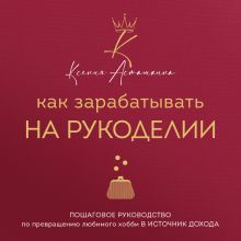 Обложка Как зарабатывать на рукоделии. Пошаговое руководство по превращению любимого хобби в источник дохода Ксения Асташкина