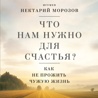 Обложка Что нам нужно для счастья? Как не прожить чужую жизнь Игумен Нектарий Морозов