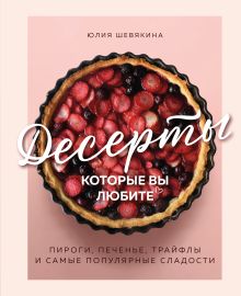 Обложка Десерты, которые вы любите. Пироги, печенье, трайфлы и самые популярные сладости Юлия Шевякина