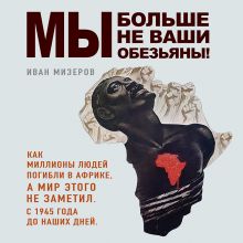 Обложка Мы больше не ваши обезьяны! Как миллионы людей погибли в Африке, а мир этого не заметил. С 1945 года до наших дней Иван Мизеров