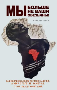 Мы больше не ваши обезьяны! Как миллионы людей погибли в Африке, а мир этого не заметил. С 1945 года до наших дней