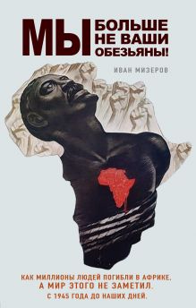 Обложка Мы больше не ваши обезьяны! Как миллионы людей погибли в Африке, а мир этого не заметил. С 1945 года до наших дней Иван Мизеров