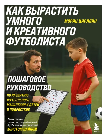 Обложка Как вырастить умного и креативного футболиста. Пошаговое руководство по развитию футбольного мышления у детей и подростков Мориц Цирляйн