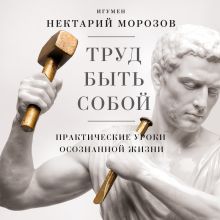Обложка Труд быть собой. Практические уроки осознанной жизни Игумен Нектарий Морозов