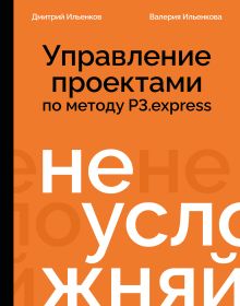 Обложка Не усложняй! Управление проектами по методу P3.express Дмитрий Ильенков, Валерия Ильенкова