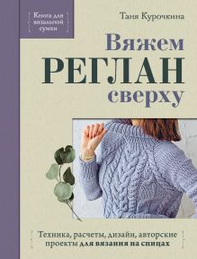 Обложка Вяжем реглан сверху. Техника, расчеты, дизайн, авторские проекты для вязания на спицах Таня Курочкина