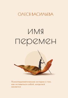 Обложка Имя перемен. Психотерапевтические истории о том, как оставаться собой, когда все меняется Олеся Васильева